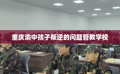 重庆渝中孩子叛逆的问题管教学校