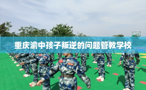 重庆渝中孩子叛逆的问题管教学校