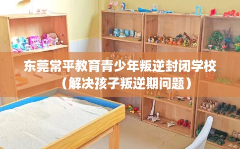 东莞常平教育青少年叛逆封闭学校（解决孩子叛逆期问题）