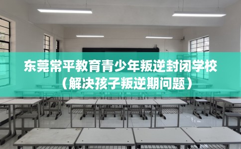 东莞常平教育青少年叛逆封闭学校（解决孩子叛逆期问题）