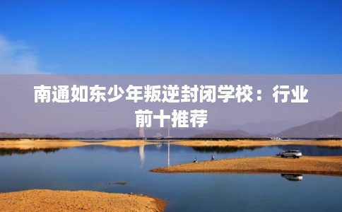 南通如东少年叛逆封闭学校：行业前十推荐