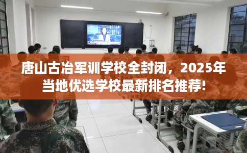 唐山古冶军训学校全封闭，2025年当地优选学校最新排名推荐!