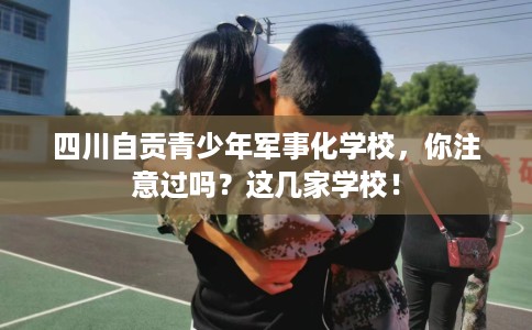 四川自贡青少年军事化学校，你注意过吗？这几家学校！