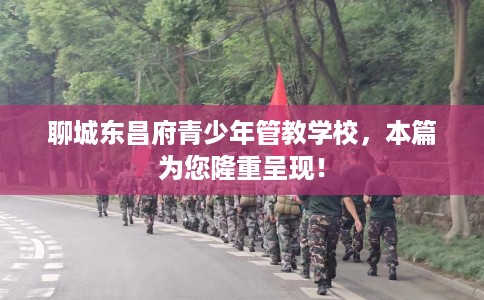 聊城东昌府青少年管教学校，本篇为您隆重呈现！