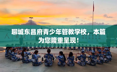 聊城东昌府青少年管教学校，本篇为您隆重呈现！