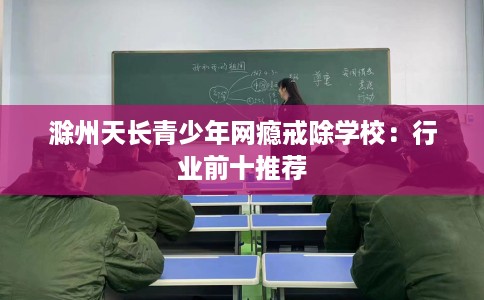 滁州天长青少年网瘾戒除学校：行业前十推荐