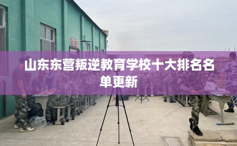 山东东营叛逆教育学校十大排名名单更新