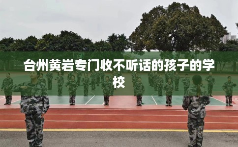 台州黄岩专门收不听话的孩子的学校