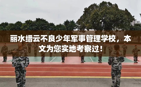 丽水缙云不良少年军事管理学校，本文为您实地考察过！