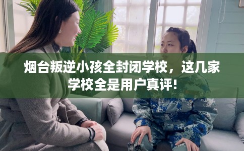 烟台叛逆小孩全封闭学校，这几家学校全是用户真评!