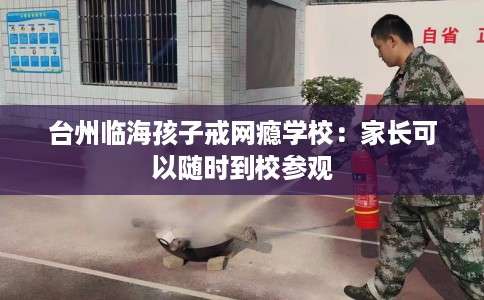 台州临海孩子戒网瘾学校：家长可以随时到校参观