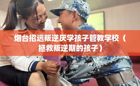 烟台招远叛逆厌学孩子管教学校（拯救叛逆期的孩子）