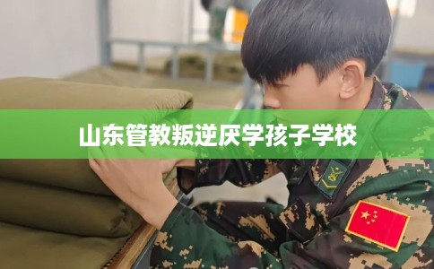 山东管教叛逆厌学孩子学校 山东管教叛逆厌学孩子学校