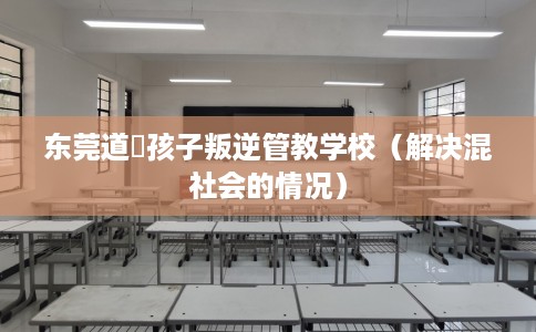 东莞道滘孩子叛逆管教学校（解决混社会的情况）