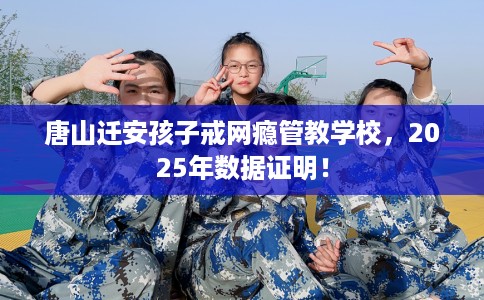 唐山迁安孩子戒网瘾管教学校，2025年数据证明！