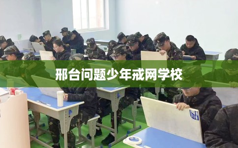 邢台问题少年戒网学校