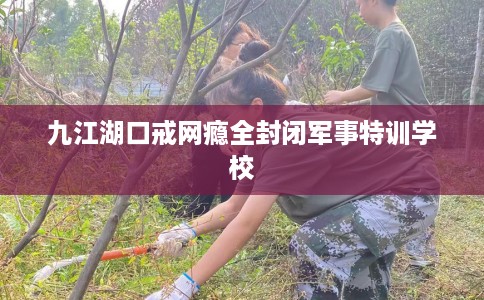 九江湖口戒网瘾全封闭军事特训学校