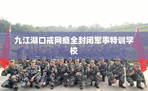 九江湖口戒网瘾全封闭军事特训学校