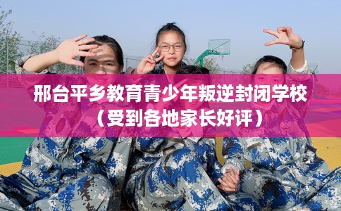 邢台平乡教育青少年叛逆封闭学校（受到各地家长好评）