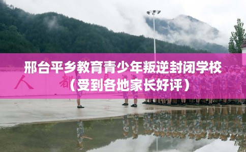 邢台平乡教育青少年叛逆封闭学校（受到各地家长好评）