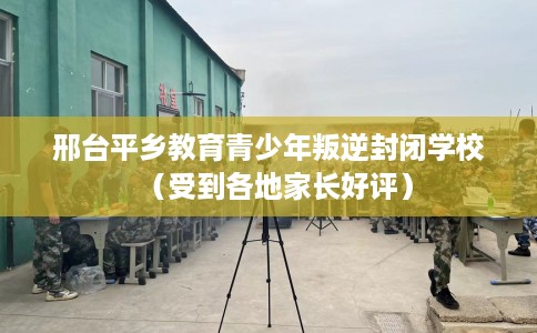 邢台平乡教育青少年叛逆封闭学校（受到各地家长好评）