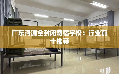 广东河源全封闭寄宿学校：行业前十推荐