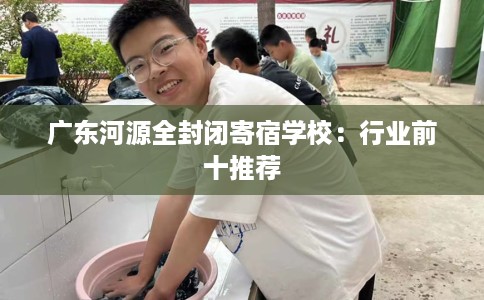 广东河源全封闭寄宿学校：行业前十推荐