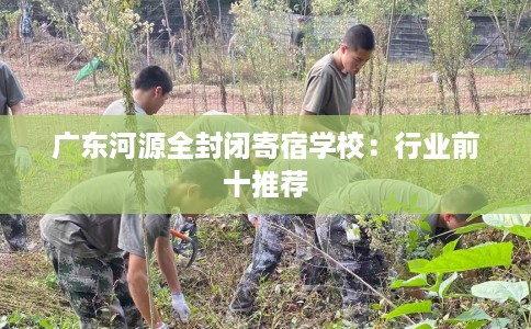 广东河源全封闭寄宿学校：行业前十推荐