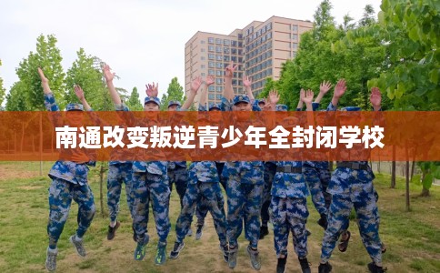 南通改变叛逆青少年全封闭学校