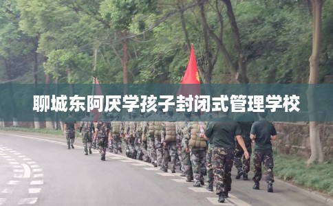 聊城东阿厌学孩子封闭式管理学校