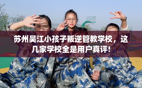 苏州吴江小孩子叛逆管教学校，这几家学校全是用户真评!