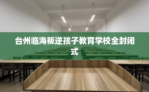 台州临海叛逆孩子教育学校全封闭式