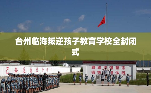 台州临海叛逆孩子教育学校全封闭式