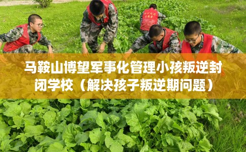 马鞍山博望军事化管理小孩叛逆封闭学校（解决孩子叛逆期问题）