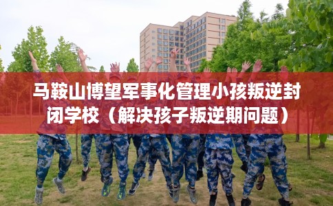 马鞍山博望军事化管理小孩叛逆封闭学校（解决孩子叛逆期问题）