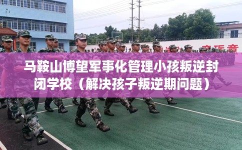 马鞍山博望军事化管理小孩叛逆封闭学校（解决孩子叛逆期问题）