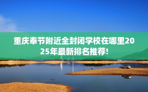 重庆奉节附近全封闭学校在哪里2025年最新排名推荐!