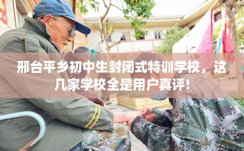 邢台平乡初中生封闭式特训学校，这几家学校全是用户真评!
