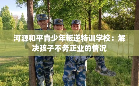 河源和平青少年叛逆特训学校：解决孩子不务正业的情况