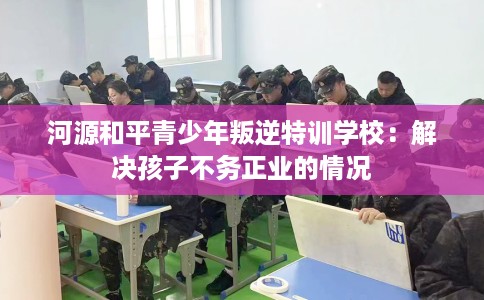 河源和平青少年叛逆特训学校：解决孩子不务正业的情况
