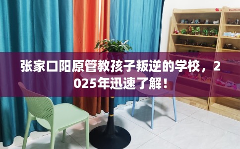 张家口阳原管教孩子叛逆的学校，2025年迅速了解！