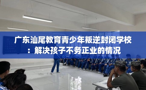 广东汕尾教育青少年叛逆封闭学校：解决孩子不务正业的情况