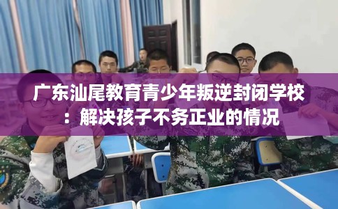 广东汕尾教育青少年叛逆封闭学校：解决孩子不务正业的情况