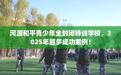 河源和平青少年全封闭特训学校，2025年超多成功案例！