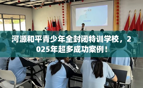 河源和平青少年全封闭特训学校，2025年超多成功案例！