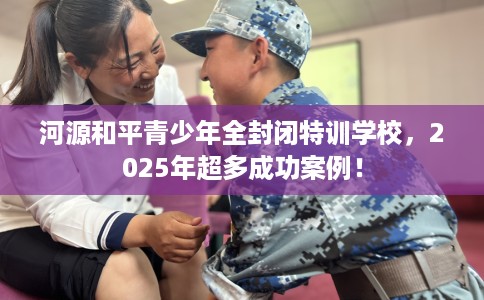河源和平青少年全封闭特训学校，2025年超多成功案例！