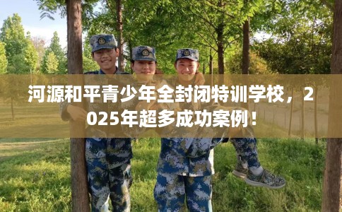 河源和平青少年全封闭特训学校，2025年超多成功案例！