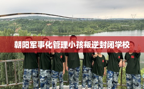 朝阳军事化管理小孩叛逆封闭学校