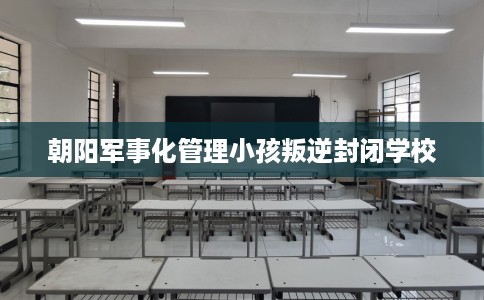 朝阳军事化管理小孩叛逆封闭学校