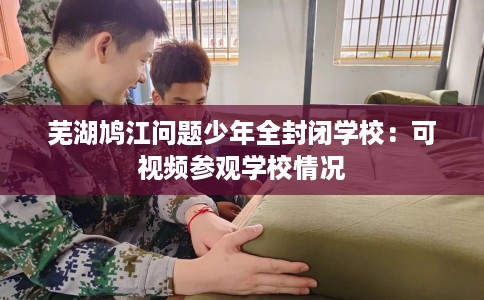 芜湖鸠江问题少年全封闭学校：可视频参观学校情况